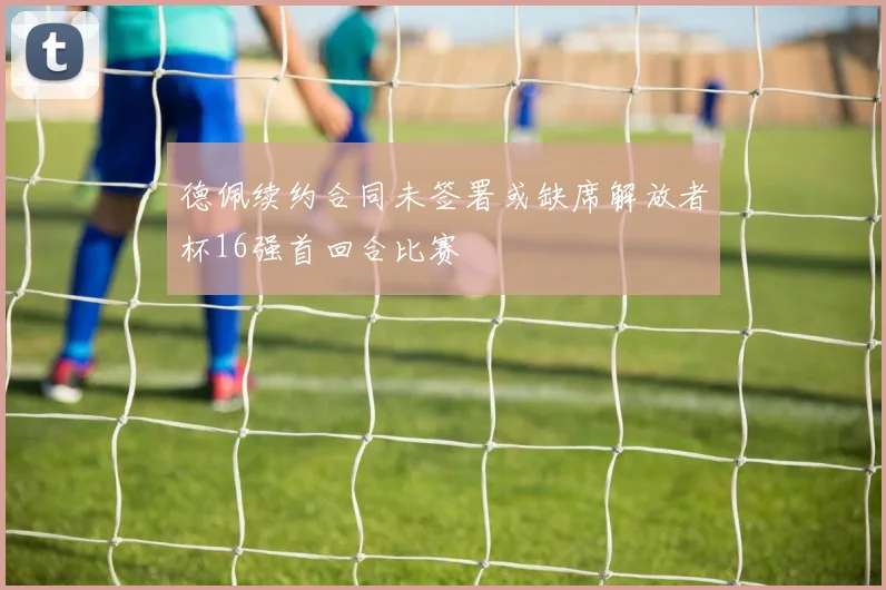 德佩续约合同未签署或缺席解放者杯16强首回合比赛